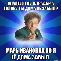 олалеев где тетрадь? а голову ты дома не забыл? марь ивановна но я её дома забыл.