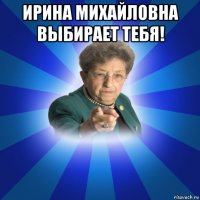 ирина михайловна выбирает тебя! 