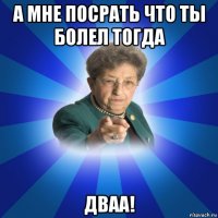 а мне посрать что ты болел тогда дваа!