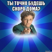 ты точно будешь скоро дома? 