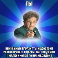 ты никчемный паразит ты не достоин разговаривать с царем! так что демал !! жалкий холоп по имени дидок !