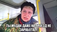  ты мудак даже на проезд не заработал!