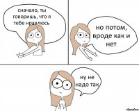 сначало, ты говоришь, что я тебе нравлюсь но потом, вроде как и нет ну не надо так