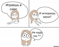 Играешь в симс И игноришь меня? Не надо так ^^