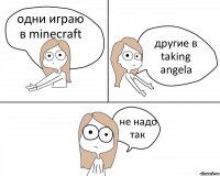 одни играю в minecraft другие в taking angela не надо так