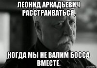 леонид аркадьевич расстраиваться, когда мы не валим босса вместе.