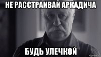 не расстраивай аркадича будь улечкой