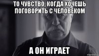 то чувство, когда хочешь поговорить с человеком а он играет