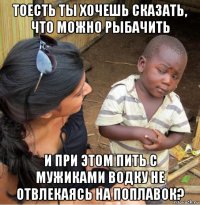 тоесть ты хочешь сказать, что можно рыбачить и при этом пить с мужиками водку не отвлекаясь на поплавок?