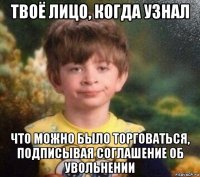 твоё лицо, когда узнал что можно было торговаться, подписывая соглашение об увольнении