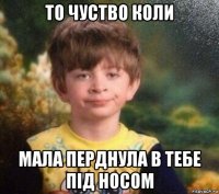 то чуство коли мала перднула в тебе під носом