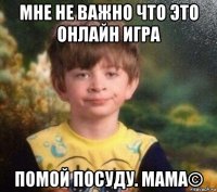 мне не важно что это онлайн игра помой посуду. мама©