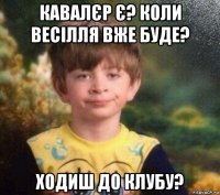 кавалєр є? коли весілля вже буде? ходиш до клубу?