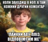 коли заходиш в йоп, а там кожний другий коментар "лайкни аву. пліз. відповім тим же"