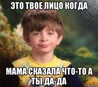 это твое лицо когда мама сказала что-то а ты да-да