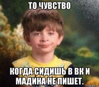 то чувство когда сидишь в вк и мадина не пишет.