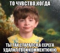 то чувство,когда ты так старался,а серега удалил твой комментююю