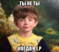 ты не ты когда r.i.p