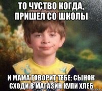 то чуство когда, пришел со школы и мама говорит тебе: сынок сходи в магазин купи хлеб