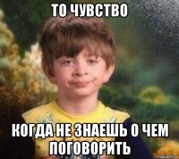 то чувство когда не знаешь о чем поговорить