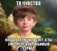 то чувство когда отключили свет, а ты смотрел свой любимый сериал