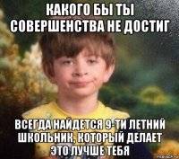 какого бы ты совершенства не достиг всегда найдется 9-ти летний школьник, который делает это лучше тебя