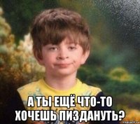  а ты ещё что-то хочешь пиздануть?