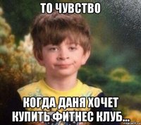 то чувство когда даня хочет купить фитнес клуб...