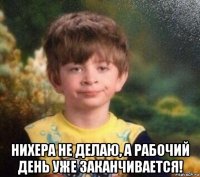  нихера не делаю, а рабочий день уже заканчивается!