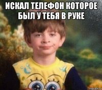 искал телефон которое был у тебя в руке 