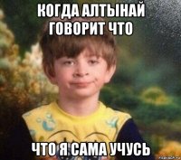 когда алтынай говорит что что я сама учусь