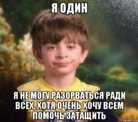 я один я не могу разорваться ради всех, хотя очень хочу всем помочь затащить