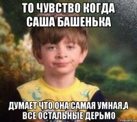 то чувство когда саша башенька думает что она самая умная,а все остальные дерьмо