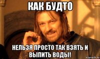 как будто нельзя просто так взять и выпить воды!