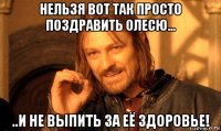 нельзя вот так просто поздравить олесю... ..и не выпить за её здоровье!