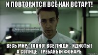 и повторится всё как встарт! весь мир - говно! все люди - идиоты! а солнце - гребаный фонарь