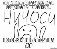 тот момент когда тебе надо общаться с человеком... который кинул тебя на 16р