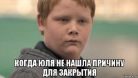  когда юля не нашла причину для закрытия