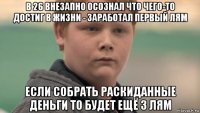 в 26 внезапно осознал что чего-то достиг в жизни - заработал первый лям если собрать раскиданные деньги то будет ещё 3 лям