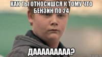 как ты относишся к тому что бензин по 24 дааааааааа?