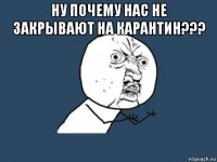 ну почему нас не закрывают на карантин??? 