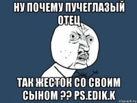 ну почему пучеглазый отец так жесток со своим сыном ?? ps.edik.k