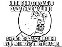 коли вчитель забув задати домашнне а хтось сказав домашне буде усі нахує ти ете сказав