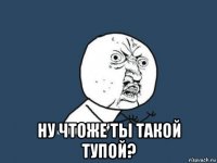  ну чтоже ты такой тупой?