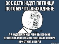 все дети ждут пятницу потому что выходные а я жду пятницу что бы ко мне приехала моя самая любимая сестра кристина и киря