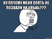 ну почему меня опять не позвали на кябаб??? 