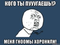 кого ты пууугаешь!? меня гноомы хоронили!