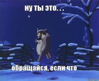 ну ты это. . . обращайся, если что