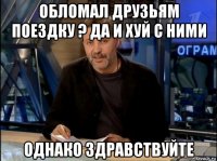 обломал друзьям поездку ? да и хуй с ними однако здравствуйте