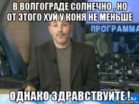 в волгограде солнечно , но от этого хуй у коня не меньше однако здравствуйте !